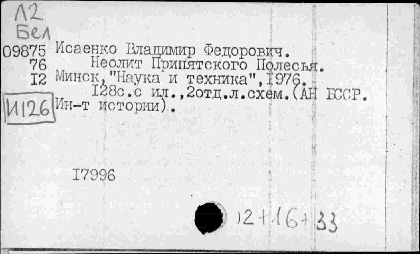 ﻿м.
Бєл
09875 Исаенко Ііладимир Федорович.
76 Неолит Припятского Полесья.
12 Минск,"Паука и техника", 1976.
128с.с ил.,2отд.л.схем.(АН ІГОР.
Ин-т истории).

17996